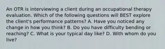 An OTR is interviewing a client during an occupational therapy evaluation. Which of the following questions will BEST explore the client's performance patterns? A. Have you noticed any change in how you think? B. Do you have difficulty bending or reaching? C. What is your typical day like? D. With whom do you live?