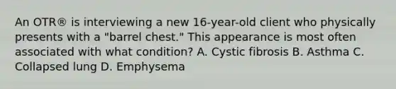 An OTR® is interviewing a new 16-year-old client who physically presents with a "barrel chest." This appearance is most often associated with what condition? A. Cystic fibrosis B. Asthma C. Collapsed lung D. Emphysema