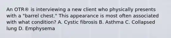 An OTR® is interviewing a new client who physically presents with a "barrel chest." This appearance is most often associated with what condition? A. Cystic fibrosis B. Asthma C. Collapsed lung D. Emphysema