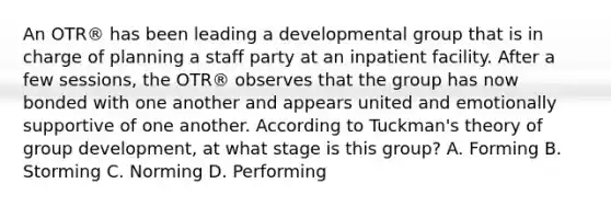 An OTR® has been leading a developmental group that is in charge of planning a staff party at an inpatient facility. After a few sessions, the OTR® observes that the group has now bonded with one another and appears united and emotionally supportive of one another. According to Tuckman's theory of group development, at what stage is this group? A. Forming B. Storming C. Norming D. Performing