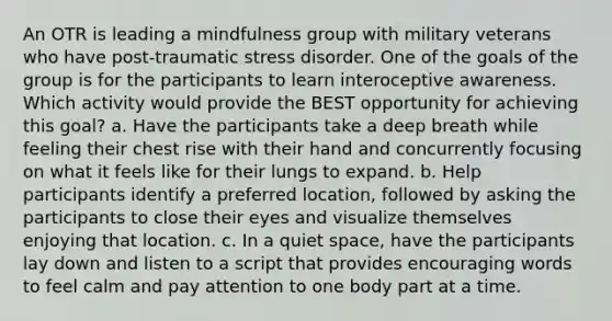 An OTR is leading a mindfulness group with military veterans who have post-traumatic stress disorder. One of the goals of the group is for the participants to learn interoceptive awareness. Which activity would provide the BEST opportunity for achieving this goal? a. Have the participants take a deep breath while feeling their chest rise with their hand and concurrently focusing on what it feels like for their lungs to expand. b. Help participants identify a preferred location, followed by asking the participants to close their eyes and visualize themselves enjoying that location. c. In a quiet space, have the participants lay down and listen to a script that provides encouraging words to feel calm and pay attention to one body part at a time.