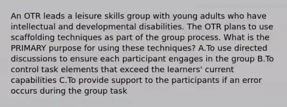 An OTR leads a leisure skills group with young adults who have intellectual and developmental disabilities. The OTR plans to use scaffolding techniques as part of the group process. What is the PRIMARY purpose for using these techniques? A.To use directed discussions to ensure each participant engages in the group B.To control task elements that exceed the learners' current capabilities C.To provide support to the participants if an error occurs during the group task