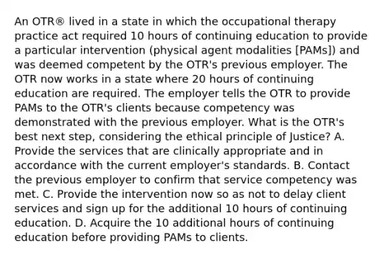 An OTR® lived in a state in which the occupational therapy practice act required 10 hours of continuing education to provide a particular intervention (physical agent modalities [PAMs]) and was deemed competent by the OTR's previous employer. The OTR now works in a state where 20 hours of continuing education are required. The employer tells the OTR to provide PAMs to the OTR's clients because competency was demonstrated with the previous employer. What is the OTR's best next step, considering the ethical principle of Justice? A. Provide the services that are clinically appropriate and in accordance with the current employer's standards. B. Contact the previous employer to confirm that service competency was met. C. Provide the intervention now so as not to delay client services and sign up for the additional 10 hours of continuing education. D. Acquire the 10 additional hours of continuing education before providing PAMs to clients.