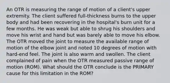 An OTR is measuring the range of motion of a client's upper extremity. The client suffered full-thickness burns to the upper body and had been recovering in the hospital's burn unit for a few months. He was weak but able to shrug his shoulders and move his wrist and hand but was barely able to move his elbow. The OTR moved the joint to measure the available range of motion of the elbow joint and noted 10 degrees of motion with hard-end feel. The joint is also warm and swollen. The client complained of pain when the OTR measured passive range of motion (ROM). What should the OTR conclude is the PRIMARY cause for this limitation in the ROM?