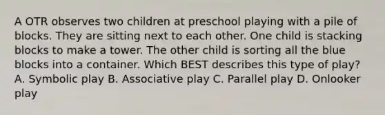 A OTR observes two children at preschool playing with a pile of blocks. They are sitting next to each other. One child is stacking blocks to make a tower. The other child is sorting all the blue blocks into a container. Which BEST describes this type of play? A. Symbolic play B. Associative play C. Parallel play D. Onlooker play