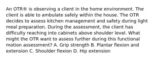 An OTR® is observing a client in the home environment. The client is able to ambulate safely within the house. The OTR decides to assess kitchen management and safety during light meal preparation. During the assessment, the client has difficulty reaching into cabinets above shoulder level. What might the OTR want to assess further during this functional motion assessment? A. Grip strength B. Plantar flexion and extension C. Shoulder flexion D. Hip extension