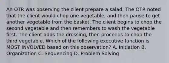 An OTR was observing the client prepare a salad. The OTR noted that the client would chop one vegetable, and then pause to get another vegetable from the basket. The client begins to chop the second vegetable and then remembers to wash the vegetable first. The client adds the dressing, then proceeds to chop the third vegetable. Which of the following executive function is MOST INVOLVED based on this observation? A. Initiation B. Organization C. Sequencing D. Problem Solving