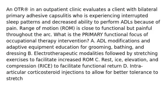 An OTR® in an outpatient clinic evaluates a client with bilateral primary adhesive capsulitis who is experiencing interrupted sleep patterns and decreased ability to perform ADLs because of pain. Range of motion (ROM) is close to functional but painful throughout the arc. What is the PRIMARY functional focus of occupational therapy intervention? A. ADL modifications and adaptive equipment education for grooming, bathing, and dressing B. Electrotherapeutic modalities followed by stretching exercises to facilitate increased ROM C. Rest, ice, elevation, and compression (RICE) to facilitate functional return D. Intra-articular corticosteroid injections to allow for better tolerance to stretch