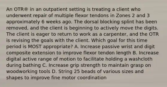 An OTR® in an outpatient setting is treating a client who underwent repair of multiple flexor tendons in Zones 2 and 3 approximately 6 weeks ago. The dorsal blocking splint has been removed, and the client is beginning to actively move the digits. The client is eager to return to work as a carpenter, and the OTR is revising the goals with the client. Which goal for this time period is MOST appropriate? A. Increase passive wrist and digit composite extension to improve flexor tendon length B. Increase digital active range of motion to facilitate holding a washcloth during bathing C. Increase grip strength to maintain grasp on woodworking tools D. String 25 beads of various sizes and shapes to improve fine motor coordination