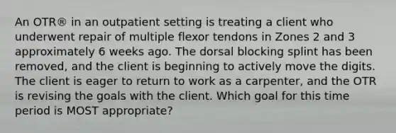 An OTR® in an outpatient setting is treating a client who underwent repair of multiple flexor tendons in Zones 2 and 3 approximately 6 weeks ago. The dorsal blocking splint has been removed, and the client is beginning to actively move the digits. The client is eager to return to work as a carpenter, and the OTR is revising the goals with the client. Which goal for this time period is MOST appropriate?