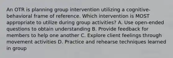 An OTR is planning group intervention utilizing a cognitive-behavioral frame of reference. Which intervention is MOST appropriate to utilize during group activities? A. Use open-ended questions to obtain understanding B. Provide feedback for members to help one another C. Explore client feelings through movement activities D. Practice and rehearse techniques learned in group