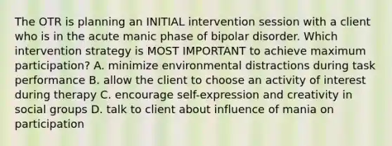 The OTR is planning an INITIAL intervention session with a client who is in the acute manic phase of bipolar disorder. Which intervention strategy is MOST IMPORTANT to achieve maximum participation? A. minimize environmental distractions during task performance B. allow the client to choose an activity of interest during therapy C. encourage self-expression and creativity in social groups D. talk to client about influence of mania on participation