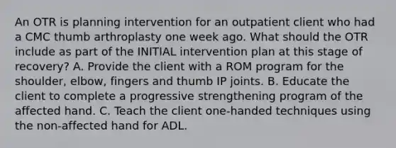 An OTR is planning intervention for an outpatient client who had a CMC thumb arthroplasty one week ago. What should the OTR include as part of the INITIAL intervention plan at this stage of recovery? A. Provide the client with a ROM program for the shoulder, elbow, fingers and thumb IP joints. B. Educate the client to complete a progressive strengthening program of the affected hand. C. Teach the client one-handed techniques using the non-affected hand for ADL.