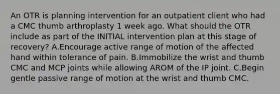 An OTR is planning intervention for an outpatient client who had a CMC thumb arthroplasty 1 week ago. What should the OTR include as part of the INITIAL intervention plan at this stage of recovery? A.Encourage active range of motion of the affected hand within tolerance of pain. B.Immobilize the wrist and thumb CMC and MCP joints while allowing AROM of the IP joint. C.Begin gentle passive range of motion at the wrist and thumb CMC.