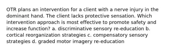 OTR plans an intervention for a client with a nerve injury in the dominant hand. The client lacks protective sensation. Which intervention approach is most effective to promote safety and increase function? a. discriminative sensory re-education b. cortical reorganization strategies c. compensatory sensory strategies d. graded motor imagery re-education