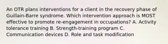 An OTR plans interventions for a client in the recovery phase of Guillain-Barre syndrome. Which intervention approach is MOST effective to promote re-engagement in occupations? A. Activity tolerance training B. Strength-training program C. Communication devices D. Role and task modification