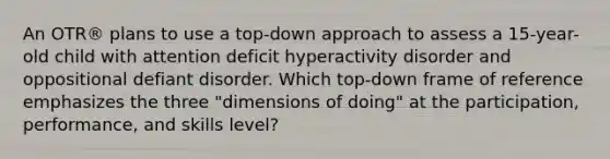 An OTR® plans to use a top-down approach to assess a 15-year-old child with attention deficit hyperactivity disorder and oppositional defiant disorder. Which top-down frame of reference emphasizes the three "dimensions of doing" at the participation, performance, and skills level?