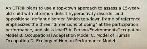 An OTR® plans to use a top-down approach to assess a 15-year-old child with attention deficit hyperactivity disorder and oppositional defiant disorder. Which top-down frame of reference emphasizes the three "dimensions of doing" at the participation, performance, and skills level? A. Person-Environment-Occupation Model B. Occupational Adaptation Model C. Model of Human Occupation D. Ecology of Human Performance Model