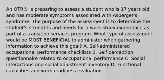 An OTR® is preparing to assess a student who is 17 years old and has moderate symptoms associated with Asperger's syndrome. The purpose of the assessment is to determine the student's strengths and needs for a work-study experience as part of a transition services program. What type of assessment would be MOST BENEFICIAL to administer when gathering information to achieve this goal? A. Self-administered occupational performance checklists B. Self-perception questionnaire related to occupational performance C. Social interactions and social adjustment inventory D. Functional capacities and work readiness evaluation