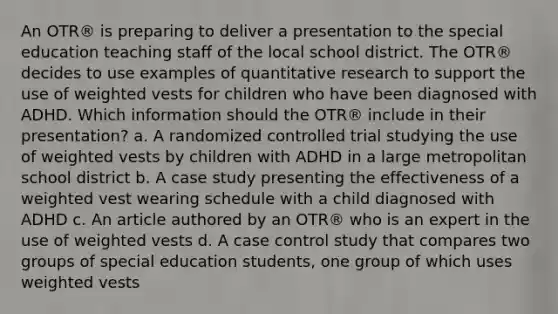 An OTR® is preparing to deliver a presentation to the special education teaching staff of the local school district. The OTR® decides to use examples of quantitative research to support the use of weighted vests for children who have been diagnosed with ADHD. Which information should the OTR® include in their presentation? a. A randomized controlled trial studying the use of weighted vests by children with ADHD in a large metropolitan school district b. A case study presenting the effectiveness of a weighted vest wearing schedule with a child diagnosed with ADHD c. An article authored by an OTR® who is an expert in the use of weighted vests d. A case control study that compares two groups of special education students, one group of which uses weighted vests