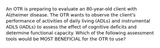 An OTR is preparing to evaluate an 80-year-old client with Alzheimer disease. The OTR wants to observe the client's performance of activities of daily living (ADLs) and instrumental ADLS (IADLs) to assess the effect of cognitive deficits and determine functional capacity. Which of the following assessment tools would be MOST BENEFICIAL for the OTR to use?