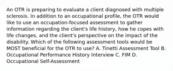 An OTR is preparing to evaluate a client diagnosed with multiple sclerosis. In addition to an occupational profile, the OTR would like to use an occupation-focused assessment to gather information regarding the client's life history, how he copes with life changes, and the client's perspective on the impact of the disability. Which of the following assessment tools would be MOST beneficial for the OTR to use? A. Tinetti Assessment Tool B. Occupational Performance History Interview C. FIM D. Occupational Self-Assessment