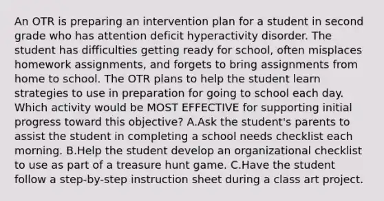 An OTR is preparing an intervention plan for a student in second grade who has attention deficit hyperactivity disorder. The student has difficulties getting ready for school, often misplaces homework assignments, and forgets to bring assignments from home to school. The OTR plans to help the student learn strategies to use in preparation for going to school each day. Which activity would be MOST EFFECTIVE for supporting initial progress toward this objective? A.Ask the student's parents to assist the student in completing a school needs checklist each morning. B.Help the student develop an organizational checklist to use as part of a treasure hunt game. C.Have the student follow a step-by-step instruction sheet during a class art project.