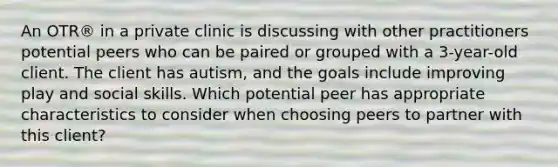 An OTR® in a private clinic is discussing with other practitioners potential peers who can be paired or grouped with a 3-year-old client. The client has autism, and the goals include improving play and social skills. Which potential peer has appropriate characteristics to consider when choosing peers to partner with this client?