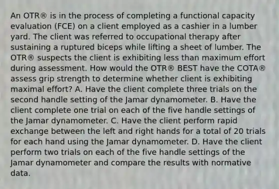 An OTR® is in the process of completing a functional capacity evaluation (FCE) on a client employed as a cashier in a lumber yard. The client was referred to occupational therapy after sustaining a ruptured biceps while lifting a sheet of lumber. The OTR® suspects the client is exhibiting less than maximum effort during assessment. How would the OTR® BEST have the COTA® assess grip strength to determine whether client is exhibiting maximal effort? A. Have the client complete three trials on the second handle setting of the Jamar dynamometer. B. Have the client complete one trial on each of the five handle settings of the Jamar dynamometer. C. Have the client perform rapid exchange between the left and right hands for a total of 20 trials for each hand using the Jamar dynamometer. D. Have the client perform two trials on each of the five handle settings of the Jamar dynamometer and compare the results with normative data.