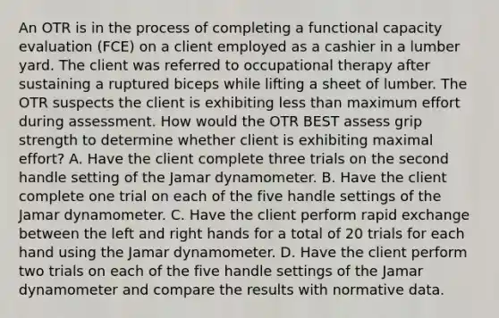 An OTR is in the process of completing a functional capacity evaluation (FCE) on a client employed as a cashier in a lumber yard. The client was referred to occupational therapy after sustaining a ruptured biceps while lifting a sheet of lumber. The OTR suspects the client is exhibiting less than maximum effort during assessment. How would the OTR BEST assess grip strength to determine whether client is exhibiting maximal effort? A. Have the client complete three trials on the second handle setting of the Jamar dynamometer. B. Have the client complete one trial on each of the five handle settings of the Jamar dynamometer. C. Have the client perform rapid exchange between the left and right hands for a total of 20 trials for each hand using the Jamar dynamometer. D. Have the client perform two trials on each of the five handle settings of the Jamar dynamometer and compare the results with normative data.