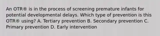 An OTR® is in the process of screening premature infants for potential developmental delays. Which type of prevention is this OTR® using? A. Tertiary prevention B. Secondary prevention C. Primary prevention D. Early intervention