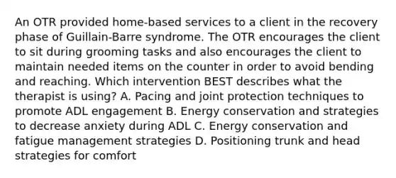 An OTR provided home-based services to a client in the recovery phase of Guillain-Barre syndrome. The OTR encourages the client to sit during grooming tasks and also encourages the client to maintain needed items on the counter in order to avoid bending and reaching. Which intervention BEST describes what the therapist is using? A. Pacing and joint protection techniques to promote ADL engagement B. Energy conservation and strategies to decrease anxiety during ADL C. Energy conservation and fatigue management strategies D. Positioning trunk and head strategies for comfort