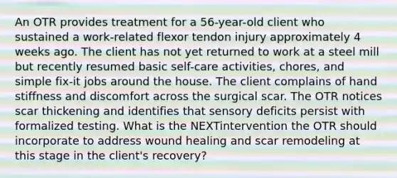 An OTR provides treatment for a 56-year-old client who sustained a work-related flexor tendon injury approximately 4 weeks ago. The client has not yet returned to work at a steel mill but recently resumed basic self-care activities, chores, and simple fix-it jobs around the house. The client complains of hand stiffness and discomfort across the surgical scar. The OTR notices scar thickening and identifies that sensory deficits persist with formalized testing. What is the NEXTintervention the OTR should incorporate to address wound healing and scar remodeling at this stage in the client's recovery?