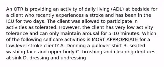 An OTR is providing an activity of daily living (ADL) at bedside for a client who recently experiences a stroke and has been in the ICU for two days. The client was allowed to participate in activities as tolerated. However, the client has very low activity tolerance and can only maintain arousal for 5-10 minutes. Which of the following self-care activities is MOST APPROPRIATE for a low-level stroke client? A. Donning a pullover shirt B. seated washing face and upper body C. brushing and cleaning dentures at sink D. dressing and undressing