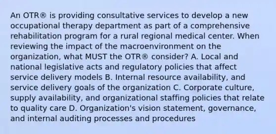 An OTR® is providing consultative services to develop a new occupational therapy department as part of a comprehensive rehabilitation program for a rural regional medical center. When reviewing the impact of the macroenvironment on the organization, what MUST the OTR® consider? A. Local and national legislative acts and regulatory policies that affect service delivery models B. Internal resource availability, and service delivery goals of the organization C. Corporate culture, supply availability, and organizational staffing policies that relate to quality care D. Organization's vision statement, governance, and internal auditing processes and procedures