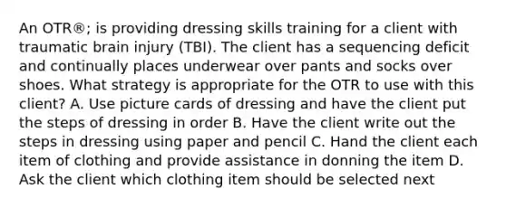 An OTR®; is providing dressing skills training for a client with traumatic brain injury (TBI). The client has a sequencing deficit and continually places underwear over pants and socks over shoes. What strategy is appropriate for the OTR to use with this client? A. Use picture cards of dressing and have the client put the steps of dressing in order B. Have the client write out the steps in dressing using paper and pencil C. Hand the client each item of clothing and provide assistance in donning the item D. Ask the client which clothing item should be selected next