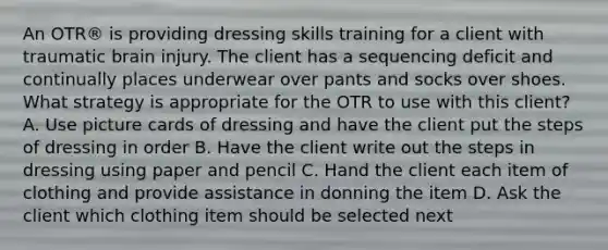 An OTR® is providing dressing skills training for a client with traumatic brain injury. The client has a sequencing deficit and continually places underwear over pants and socks over shoes. What strategy is appropriate for the OTR to use with this client? A. Use picture cards of dressing and have the client put the steps of dressing in order B. Have the client write out the steps in dressing using paper and pencil C. Hand the client each item of clothing and provide assistance in donning the item D. Ask the client which clothing item should be selected next