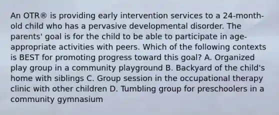 An OTR® is providing early intervention services to a 24-month-old child who has a pervasive developmental disorder. The parents' goal is for the child to be able to participate in age-appropriate activities with peers. Which of the following contexts is BEST for promoting progress toward this goal? A. Organized play group in a community playground B. Backyard of the child's home with siblings C. Group session in the occupational therapy clinic with other children D. Tumbling group for preschoolers in a community gymnasium