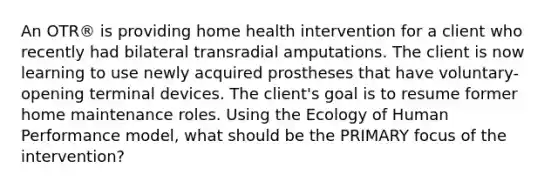 An OTR® is providing home health intervention for a client who recently had bilateral transradial amputations. The client is now learning to use newly acquired prostheses that have voluntary-opening terminal devices. The client's goal is to resume former home maintenance roles. Using the Ecology of Human Performance model, what should be the PRIMARY focus of the intervention?