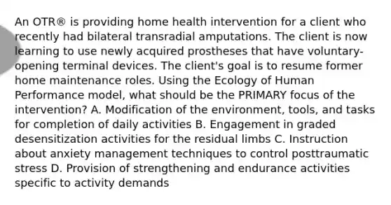 An OTR® is providing home health intervention for a client who recently had bilateral transradial amputations. The client is now learning to use newly acquired prostheses that have voluntary-opening terminal devices. The client's goal is to resume former home maintenance roles. Using the Ecology of Human Performance model, what should be the PRIMARY focus of the intervention? A. Modification of the environment, tools, and tasks for completion of daily activities B. Engagement in graded desensitization activities for the residual limbs C. Instruction about anxiety management techniques to control posttraumatic stress D. Provision of strengthening and endurance activities specific to activity demands