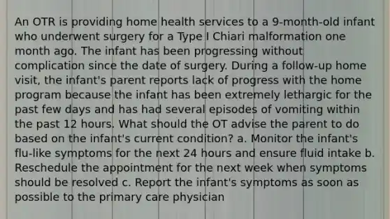 An OTR is providing home health services to a 9-month-old infant who underwent surgery for a Type I Chiari malformation one month ago. The infant has been progressing without complication since the date of surgery. During a follow-up home visit, the infant's parent reports lack of progress with the home program because the infant has been extremely lethargic for the past few days and has had several episodes of vomiting within the past 12 hours. What should the OT advise the parent to do based on the infant's current condition? a. Monitor the infant's flu-like symptoms for the next 24 hours and ensure fluid intake b. Reschedule the appointment for the next week when symptoms should be resolved c. Report the infant's symptoms as soon as possible to the primary care physician