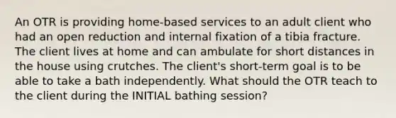 An OTR is providing home-based services to an adult client who had an open reduction and internal fixation of a tibia fracture. The client lives at home and can ambulate for short distances in the house using crutches. The client's short-term goal is to be able to take a bath independently. What should the OTR teach to the client during the INITIAL bathing session?