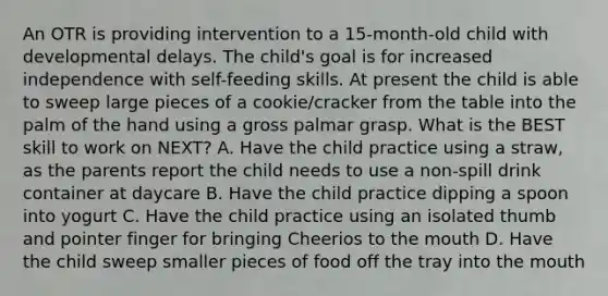 An OTR is providing intervention to a 15-month-old child with developmental delays. The child's goal is for increased independence with self-feeding skills. At present the child is able to sweep large pieces of a cookie/cracker from the table into the palm of the hand using a gross palmar grasp. What is the BEST skill to work on NEXT? A. Have the child practice using a straw, as the parents report the child needs to use a non-spill drink container at daycare B. Have the child practice dipping a spoon into yogurt C. Have the child practice using an isolated thumb and pointer finger for bringing Cheerios to the mouth D. Have the child sweep smaller pieces of food off the tray into the mouth