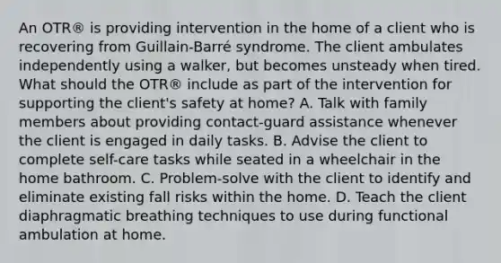 An OTR® is providing intervention in the home of a client who is recovering from Guillain-Barré syndrome. The client ambulates independently using a walker, but becomes unsteady when tired. What should the OTR® include as part of the intervention for supporting the client's safety at home? A. Talk with family members about providing contact-guard assistance whenever the client is engaged in daily tasks. B. Advise the client to complete self-care tasks while seated in a wheelchair in the home bathroom. C. Problem-solve with the client to identify and eliminate existing fall risks within the home. D. Teach the client diaphragmatic breathing techniques to use during functional ambulation at home.