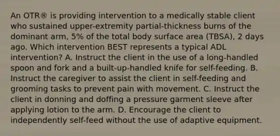 An OTR® is providing intervention to a medically stable client who sustained upper-extremity partial-thickness burns of the dominant arm, 5% of the total body surface area (TBSA), 2 days ago. Which intervention BEST represents a typical ADL intervention? A. Instruct the client in the use of a long-handled spoon and fork and a built-up-handled knife for self-feeding. B. Instruct the caregiver to assist the client in self-feeding and grooming tasks to prevent pain with movement. C. Instruct the client in donning and doffing a pressure garment sleeve after applying lotion to the arm. D. Encourage the client to independently self-feed without the use of adaptive equipment.