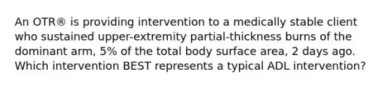 An OTR® is providing intervention to a medically stable client who sustained upper-extremity partial-thickness burns of the dominant arm, 5% of the total body surface area, 2 days ago. Which intervention BEST represents a typical ADL intervention?