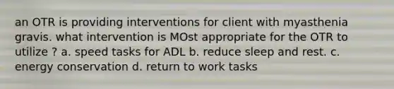 an OTR is providing interventions for client with myasthenia gravis. what intervention is MOst appropriate for the OTR to utilize ? a. speed tasks for ADL b. reduce sleep and rest. c. energy conservation d. return to work tasks