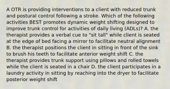 A OTR is providing interventions to a client with reduced trunk and postural control following a stroke. Which of the following activities BEST promotes dynamic weight shifting designed to improve trunk control for activities of daily living (ADLs)? A. the therapist provides a verbal cue to "sit tall" while client is seated at the edge of bed facing a mirror to facilitate neutral alignment B. the therapist positions the client in sitting in front of the sink to brush his teeth to facilitate anterior weight shift C. the therapist provides trunk support using pillows and rolled towels while the client is seated in a chair D. the client participates in a laundry activity in sitting by reaching into the dryer to facilitate posterior weight shift