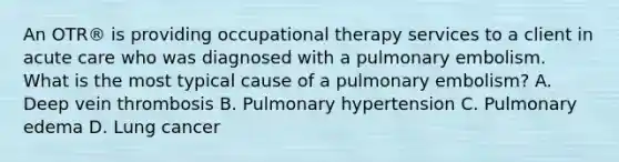 An OTR® is providing occupational therapy services to a client in acute care who was diagnosed with a pulmonary embolism. What is the most typical cause of a pulmonary embolism? A. Deep vein thrombosis B. Pulmonary hypertension C. Pulmonary edema D. Lung cancer