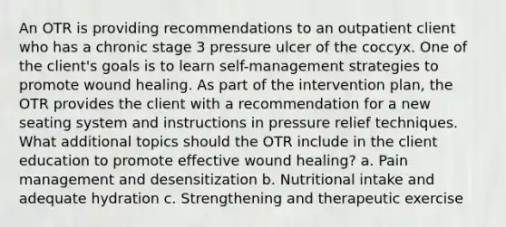 An OTR is providing recommendations to an outpatient client who has a chronic stage 3 pressure ulcer of the coccyx. One of the client's goals is to learn self-management strategies to promote wound healing. As part of the intervention plan, the OTR provides the client with a recommendation for a new seating system and instructions in pressure relief techniques. What additional topics should the OTR include in the client education to promote effective wound healing? a. Pain management and desensitization b. Nutritional intake and adequate hydration c. Strengthening and therapeutic exercise